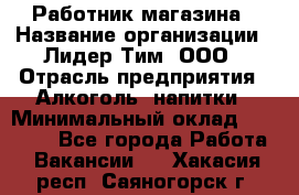 Работник магазина › Название организации ­ Лидер Тим, ООО › Отрасль предприятия ­ Алкоголь, напитки › Минимальный оклад ­ 20 000 - Все города Работа » Вакансии   . Хакасия респ.,Саяногорск г.